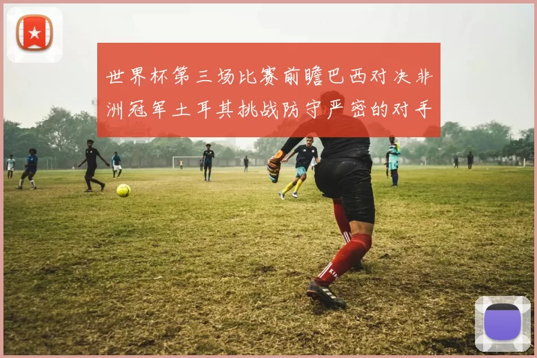 世界杯第三场比赛前瞻巴西对决非洲冠军土耳其挑战防守严密的对手