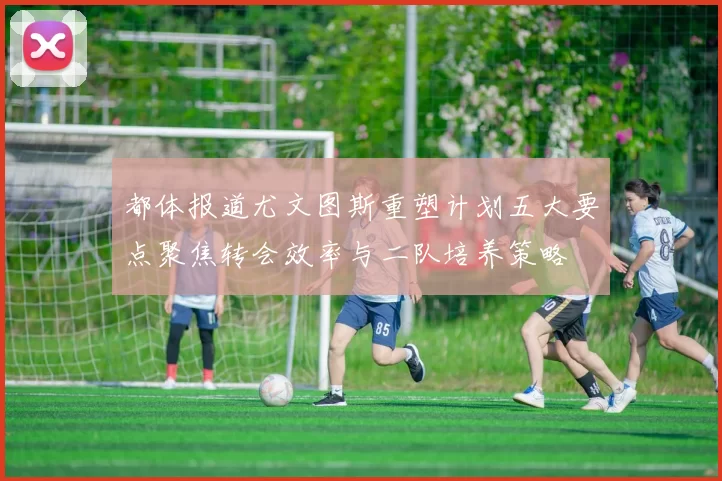 都体报道尤文图斯重塑计划五大要点聚焦转会效率与二队培养策略