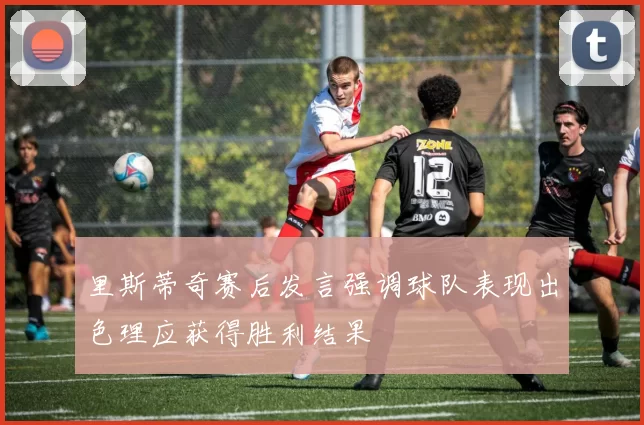 里斯蒂奇赛后发言强调球队表现出色理应获得胜利结果