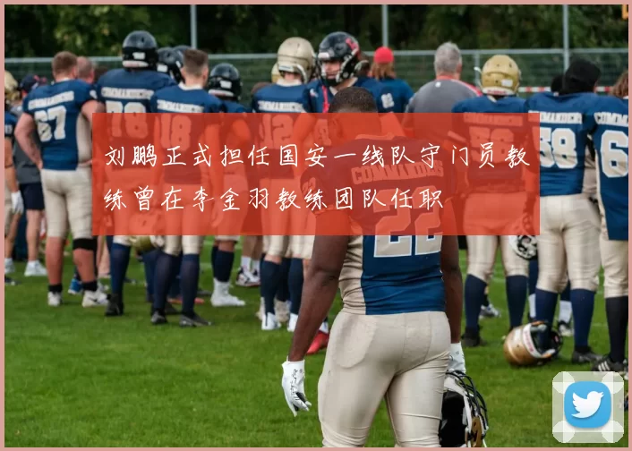 刘鹏正式担任国安一线队守门员教练曾在李金羽教练团队任职