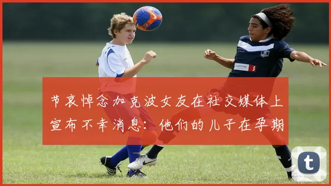 节哀悼念加克波女友在社交媒体上宣布不幸消息：他们的儿子在孕期夭折
