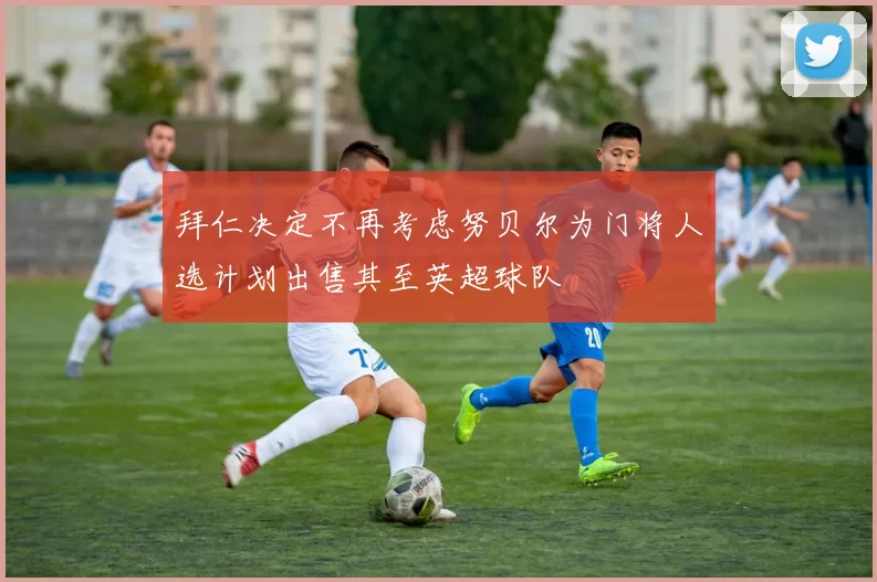 拜仁决定不再考虑努贝尔为门将人选计划出售其至英超球队