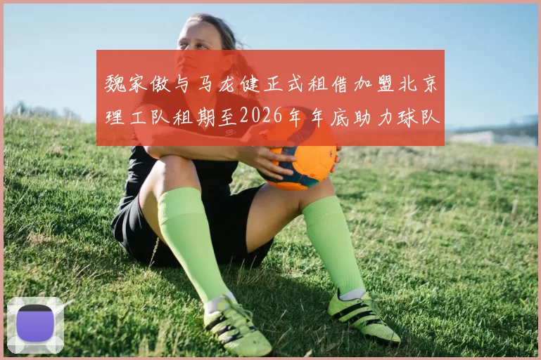 魏家傲与马龙健正式租借加盟北京理工队租期至2026年年底助力球队发展