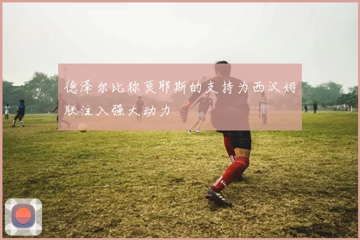 德泽尔比称莫耶斯的支持为西汉姆联注入强大动力