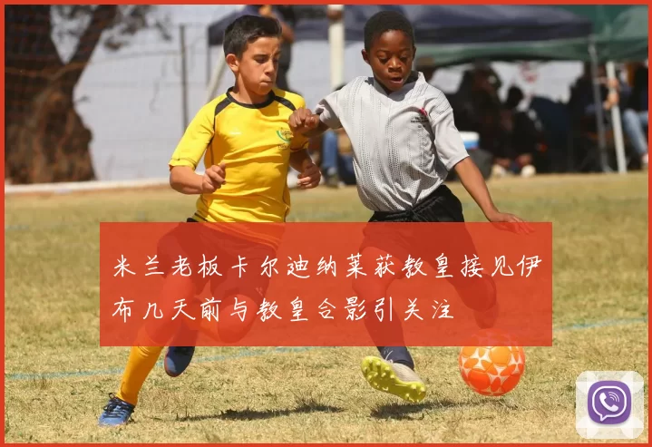 米兰老板卡尔迪纳莱获教皇接见伊布几天前与教皇合影引关注