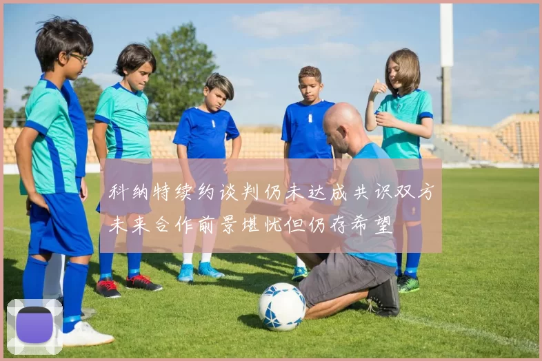 科纳特续约谈判仍未达成共识双方未来合作前景堪忧但仍存希望