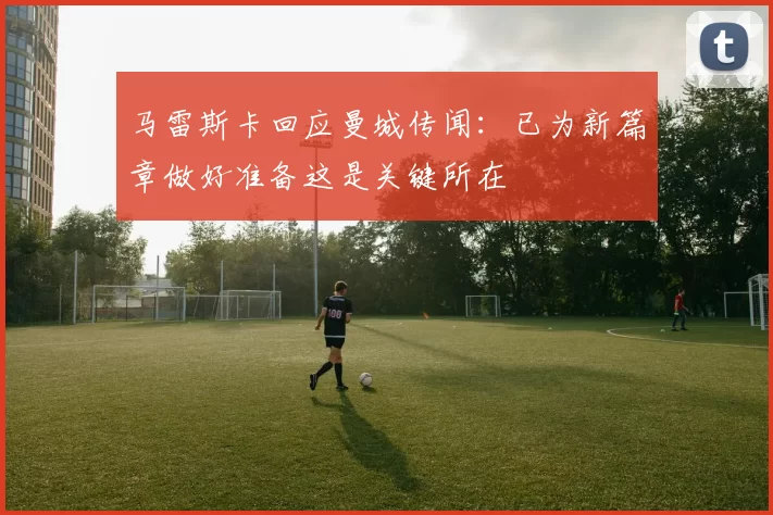 马雷斯卡回应曼城传闻：已为新篇章做好准备这是关键所在
