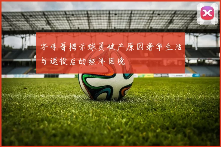 字母哥揭示球员破产原因奢华生活与退役后的经济困境