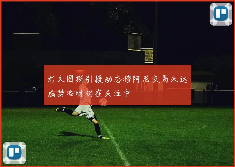 尤文图斯引援动态穆阿尼交易未达成瑟洛特仍在关注中